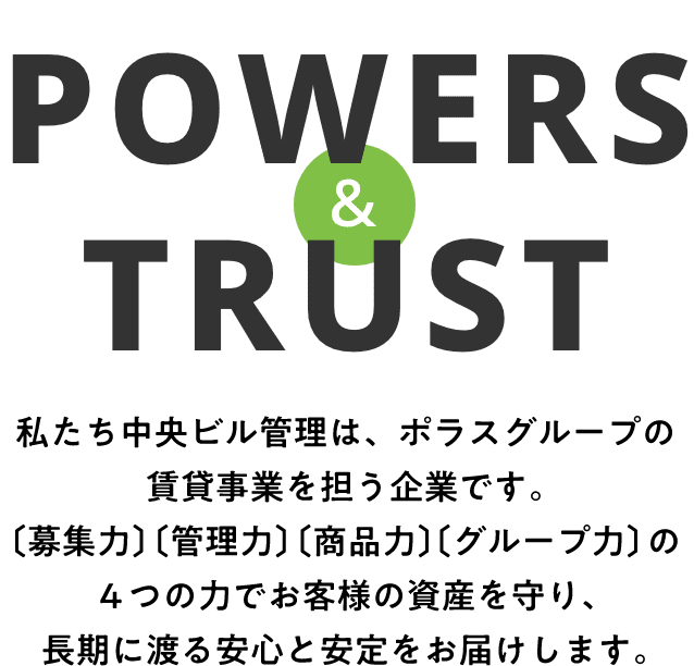 POWERS & TRUST 私たち中央ビル管理は、ポラスグループの賃貸事業を担う企業です。〔募集力〕〔管理力〕〔商品力〕〔グループ力〕の4つの力でお客様の資産を守り、長期に渡る安心と安定をお届けします。