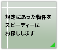 規定にあった物件をスピーディーにお探しします